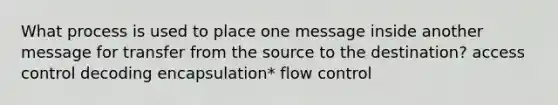 What process is used to place one message inside another message for transfer from the source to the destination? access control decoding encapsulation* flow control