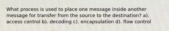 What process is used to place one message inside another message for transfer from the source to the destination? a). access control b). decoding c). encapsulation d). flow control