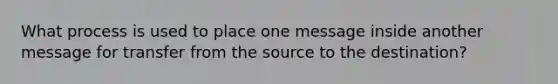 What process is used to place one message inside another message for transfer from the source to the destination?