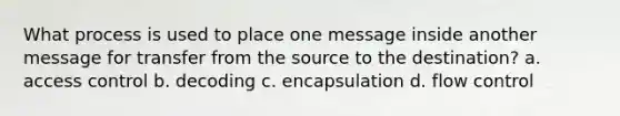 What process is used to place one message inside another message for transfer from the source to the destination? a. access control b. decoding c. encapsulation d. flow control