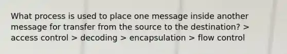 What process is used to place one message inside another message for transfer from the source to the destination? > access control > decoding > encapsulation > flow control