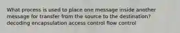 What process is used to place one message inside another message for transfer from the source to the destination? decoding encapsulation access control flow control