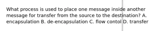 What process is used to place one message inside another message for transfer from the source to the destination? A. encapsulation B. de-encapsulation C. flow contol D. transfer