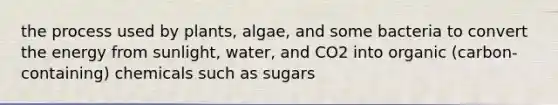 the process used by plants, algae, and some bacteria to convert the energy from sunlight, water, and CO2 into organic (carbon-containing) chemicals such as sugars