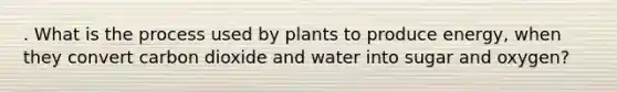 . What is the process used by plants to produce energy, when they convert carbon dioxide and water into sugar and oxygen?