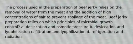 The process used in the preparation of beef jerky relies on the removal of water from the meat and the addition of high concentrations of salt to prevent spoilage of the meat. Beef jerky preparation relies on which principles of microbial growth control? a. desiccation and osmotic pressure b. desiccation and lyophilization c. filtration and lyophilization d. refrigeration and radiation