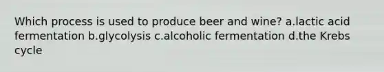 Which process is used to produce beer and wine? a.lactic acid fermentation b.glycolysis c.alcoholic fermentation d.the Krebs cycle