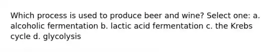 Which process is used to produce beer and wine? Select one: a. alcoholic fermentation b. lactic acid fermentation c. the Krebs cycle d. glycolysis