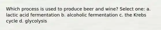 Which process is used to produce beer and wine? Select one: a. lactic acid fermentation b. alcoholic fermentation c. the <a href='https://www.questionai.com/knowledge/kqfW58SNl2-krebs-cycle' class='anchor-knowledge'>krebs cycle</a> d. glycolysis