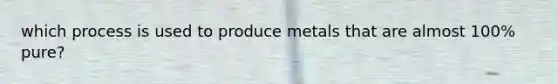 which process is used to produce metals that are almost 100% pure?