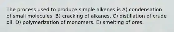 The process used to produce simple alkenes is A) condensation of small molecules. B) cracking of alkanes. C) distillation of crude oil. D) polymerization of monomers. E) smelting of ores.