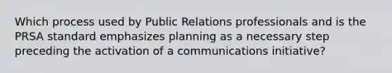 Which process used by Public Relations professionals and is the PRSA standard emphasizes planning as a necessary step preceding the activation of a communications initiative?