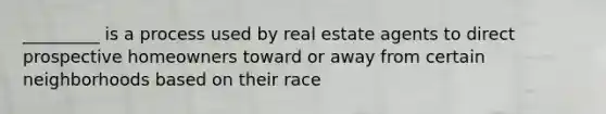 _________ is a process used by real estate agents to direct prospective homeowners toward or away from certain neighborhoods based on their race