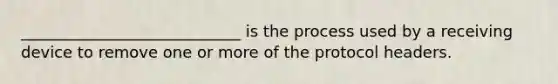 ____________________________ is the process used by a receiving device to remove one or more of the protocol headers.