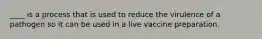 ____ is a process that is used to reduce the virulence of a pathogen so it can be used in a live vaccine preparation.