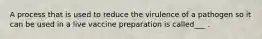 A process that is used to reduce the virulence of a pathogen so it can be used in a live vaccine preparation is called___ .