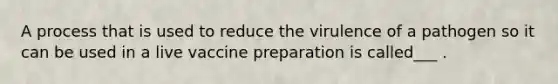 A process that is used to reduce the virulence of a pathogen so it can be used in a live vaccine preparation is called___ .