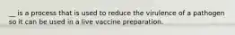 __ is a process that is used to reduce the virulence of a pathogen so it can be used in a live vaccine preparation.