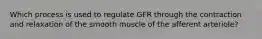 Which process is used to regulate GFR through the contraction and relaxation of the smooth muscle of the afferent arteriole?