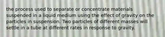 the process used to separate or concentrate materials suspended in a liquid medium using the effect of gravity on the particles in suspension. Two particles of different masses will settle in a tube at different rates in response to gravity.