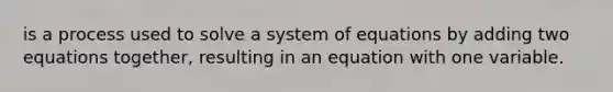 is a process used to solve a system of equations by adding two equations together, resulting in an equation with one variable.