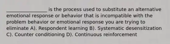 _________________ is the process used to substitute an alternative emotional response or behavior that is incompatible with the problem behavior or emotional response you are trying to eliminate A). Respondent learning B). Systematic desensitization C). Counter conditioning D). Continuous reinforcement