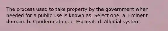 The process used to take property by the government when needed for a public use is known as: Select one: a. Eminent domain. b. Condemnation. c. Escheat. d. Allodial system.