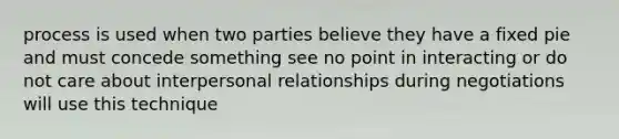 process is used when two parties believe they have a fixed pie and must concede something see no point in interacting or do not care about interpersonal relationships during negotiations will use this technique