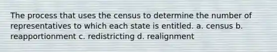 The process that uses the census to determine the number of representatives to which each state is entitled. a. census b. reapportionment c. redistricting d. realignment