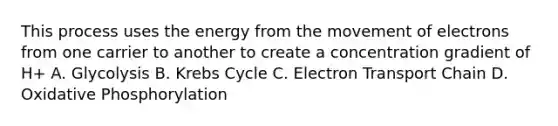 This process uses the energy from the movement of electrons from one carrier to another to create a concentration gradient of H+ A. Glycolysis B. Krebs Cycle C. Electron Transport Chain D. Oxidative Phosphorylation