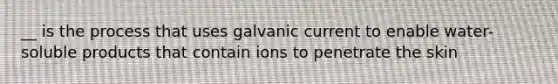 __ is the process that uses galvanic current to enable water-soluble products that contain ions to penetrate the skin