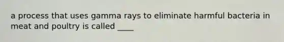 a process that uses gamma rays to eliminate harmful bacteria in meat and poultry is called ____
