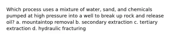 Which process uses a mixture of water, sand, and chemicals pumped at high pressure into a well to break up rock and release oil? a. mountaintop removal b. secondary extraction c. tertiary extraction d. hydraulic fracturing