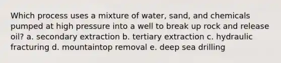 Which process uses a mixture of water, sand, and chemicals pumped at high pressure into a well to break up rock and release oil? a. secondary extraction b. tertiary extraction c. hydraulic fracturing d. mountaintop removal e. deep sea drilling