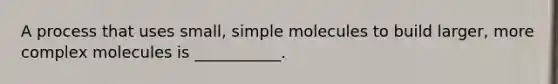 A process that uses small, simple molecules to build larger, more complex molecules is ___________.