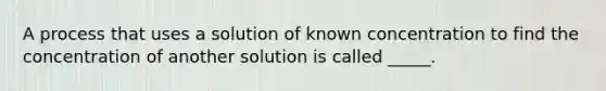 A process that uses a solution of known concentration to find the concentration of another solution is called _____.