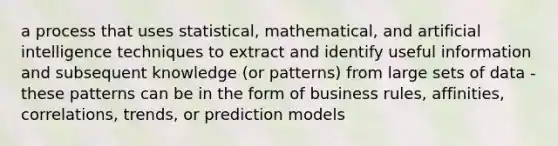 a process that uses statistical, mathematical, and artificial intelligence techniques to extract and identify useful information and subsequent knowledge (or patterns) from large sets of data - these patterns can be in the form of business rules, affinities, correlations, trends, or prediction models