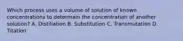 Which process uses a volume of solution of known concentrations to determain the concentration of another solution? A. Distiliation B. Substitution C. Transmutation D. Titation