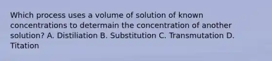 Which process uses a volume of solution of known concentrations to determain the concentration of another solution? A. Distiliation B. Substitution C. Transmutation D. Titation