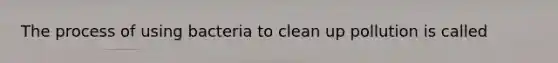 The process of using bacteria to clean up pollution is called