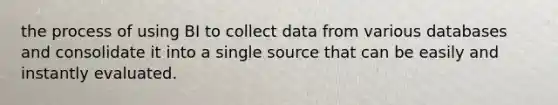 the process of using BI to collect data from various databases and consolidate it into a single source that can be easily and instantly evaluated.