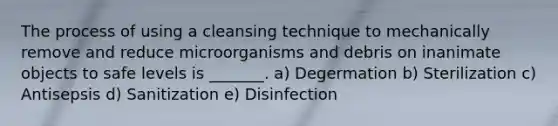 The process of using a cleansing technique to mechanically remove and reduce microorganisms and debris on inanimate objects to safe levels is _______. a) Degermation b) Sterilization c) Antisepsis d) Sanitization e) Disinfection