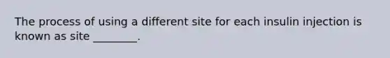 The process of using a different site for each insulin injection is known as site ________.