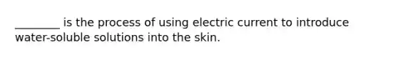 ________ is the process of using electric current to introduce water-soluble solutions into the skin.