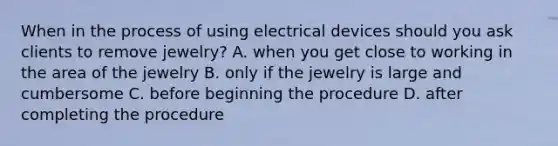 When in the process of using electrical devices should you ask clients to remove jewelry? A. when you get close to working in the area of the jewelry B. only if the jewelry is large and cumbersome C. before beginning the procedure D. after completing the procedure