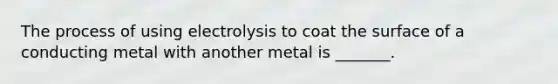 The process of using electrolysis to coat the surface of a conducting metal with another metal is _______.