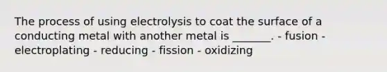 The process of using electrolysis to coat the surface of a conducting metal with another metal is _______. - fusion - electroplating - reducing - fission - oxidizing