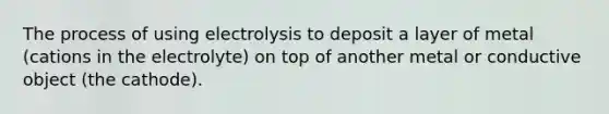 The process of using electrolysis to deposit a layer of metal (cations in the electrolyte) on top of another metal or conductive object (the cathode).