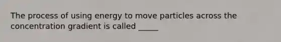 The process of using energy to move particles across the concentration gradient is called _____