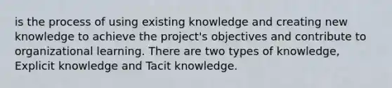 is the process of using existing knowledge and creating new knowledge to achieve the project's objectives and contribute to organizational learning. There are two types of knowledge, Explicit knowledge and Tacit knowledge.